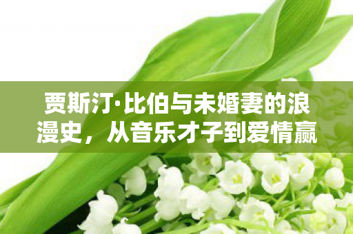 贾斯汀·比伯与未婚妻的浪漫史，从音乐才子到爱情赢家