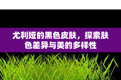 尤利娅的黑色皮肤，探索肤色差异与美的多样性