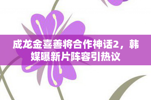 成龙金喜善将合作神话2，韩媒曝新片阵容引热议