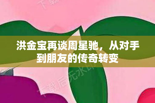 洪金宝再谈周星驰，从对手到朋友的传奇转变