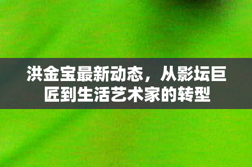 洪金宝最新动态，从影坛巨匠到生活艺术家的转型