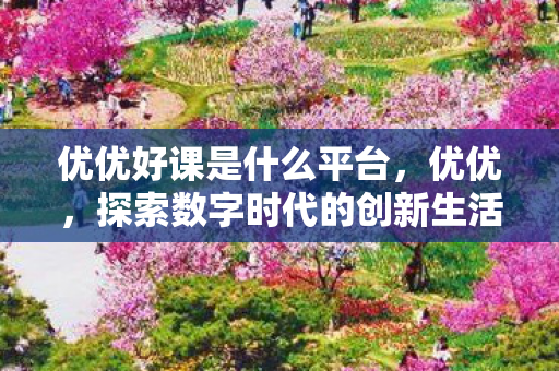 优优好课是什么平台,优优,探索数字时代的创新生活 优优好课是什么平台,优优,探索数字时代的创新生活