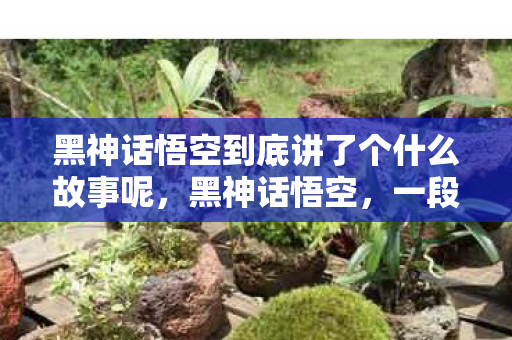 黑神话悟空到底讲了个什么故事呢，黑神话悟空，一段跨越时空的神话传奇