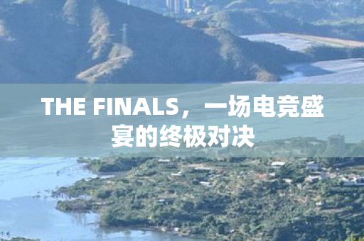 THE FINALS，一场电竞盛宴的终极对决