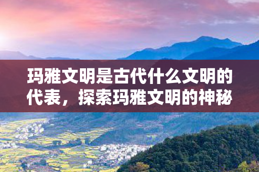 玛雅文明是古代什么文明的代表,探索玛雅文明的神秘世界,失落的天书与未解之谜 玛雅文明是古代什么文明的代表,探索玛雅文明的神秘世界,失落的天书与未解之谜