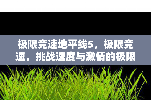 极限竞速地平线5，极限竞速，挑战速度与激情的极限