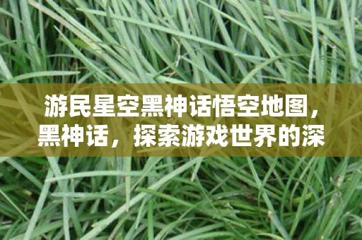 游民星空黑神话悟空地图，黑神话，探索游戏世界的深度与广度