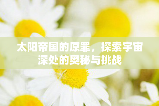 太阳帝国的原罪，探索宇宙深处的奥秘与挑战