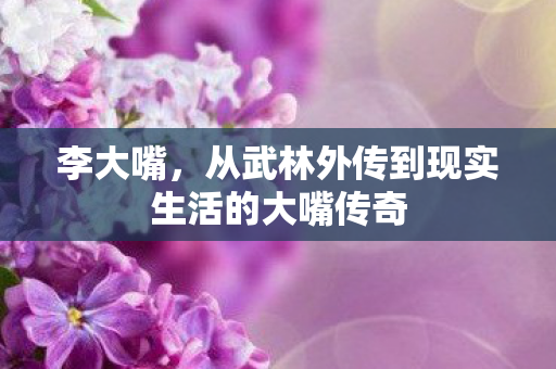 李大嘴，从武林外传到现实生活的大嘴传奇