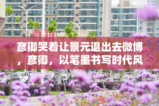 彦卿哭着让景元退出去微博，彦卿，以笔墨书写时代风华