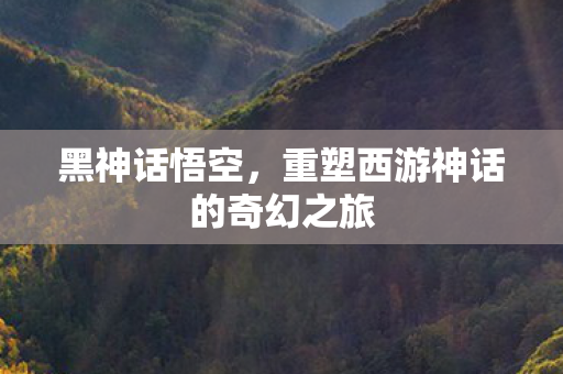 黑神话悟空，重塑西游神话的奇幻之旅