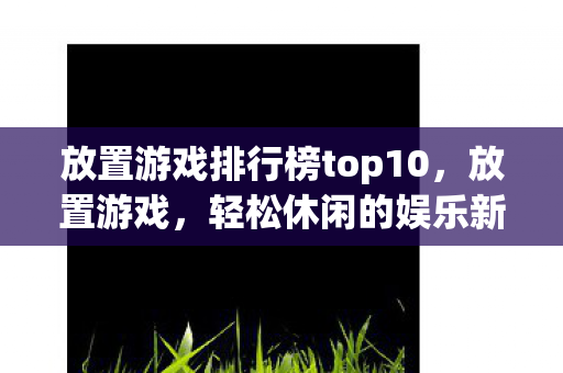 放置游戏排行榜top10，放置游戏，轻松休闲的娱乐新选择