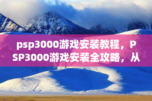 psp3000游戏安装教程，PSP3000游戏安装全攻略，从入门到精通