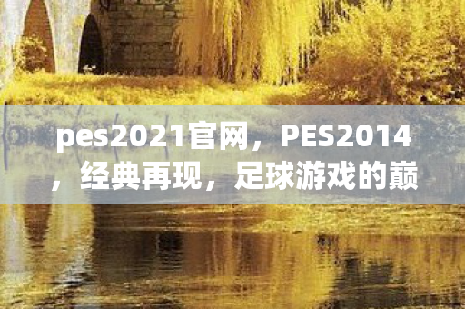 pes2021官网，PES2014，经典再现，足球游戏的巅峰之作
