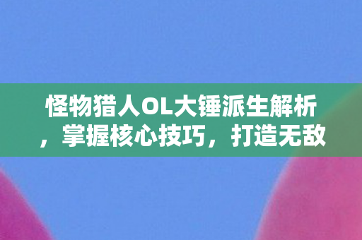 怪物猎人OL大锤派生解析，掌握核心技巧，打造无敌锤神