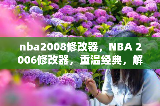 nba2008修改器，NBA 2006修改器，重温经典，解锁无限可能