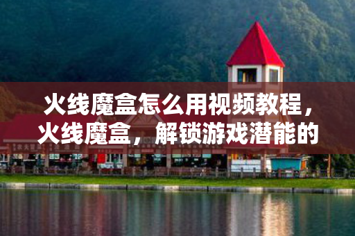 火线魔盒怎么用视频教程，火线魔盒，解锁游戏潜能的神奇工具