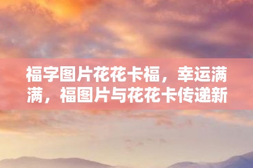 福字图片花花卡福,幸运满满,福图片与花花卡传递新年祝福 福字图片花花卡福,幸运满满,福图片与花花卡传递新年祝福