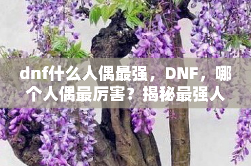 dnf什么人偶最强,DNF,哪个人偶最厉害?揭秘最强人偶的奥秘 dnf什么人偶最强,DNF,哪个人偶最厉害?揭秘最强人偶的奥秘