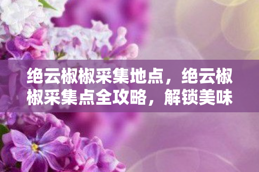 绝云椒椒采集地点,绝云椒椒采集点全攻略,解锁美味与冒险的秘境 绝云椒椒采集地点,绝云椒椒采集点全攻略,解锁美味与冒险的秘境