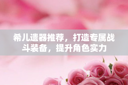 希儿遗器推荐,打造专属战斗装备,提升角色实力 希儿遗器推荐,打造专属战斗装备,提升角色实力