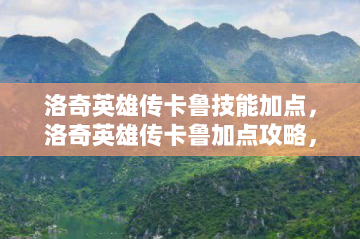 洛奇英雄传卡鲁技能加点，洛奇英雄传卡鲁加点攻略，打造最强战斗力的关键