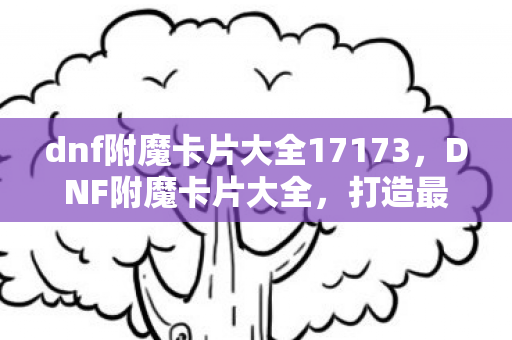 dnf附魔卡片大全17173，DNF附魔卡片大全，打造最强角色的必备指南