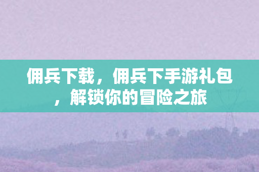 佣兵下载，佣兵下手游礼包，解锁你的冒险之旅