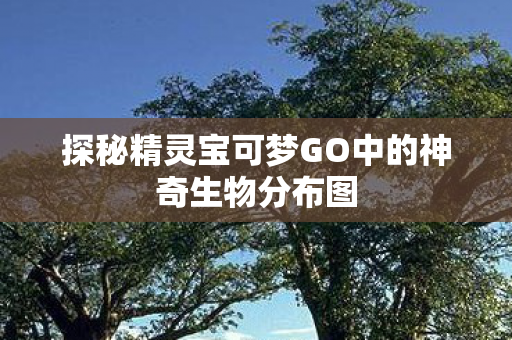 探秘精灵宝可梦GO中的神奇生物分布图