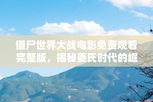 僵尸世界大战电影免费观看完整版，揭秘姜氏时代的崛起与影响