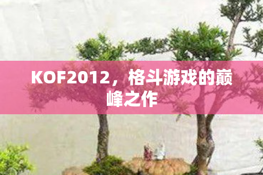 KOF2012，格斗游戏的巅峰之作