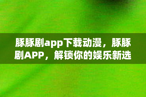 豚豚剧app下载动漫，豚豚剧APP，解锁你的娱乐新选择