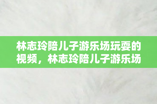 林志玲陪儿子游乐场玩耍的视频，林志玲陪儿子游乐场玩耍，母爱满满