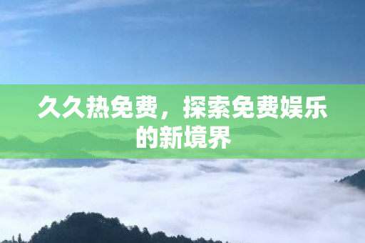 久久热免费,探索免费娱乐的新境界 久久热免费,探索免费娱乐的新境界
