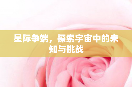 星际争端，探索宇宙中的未知与挑战