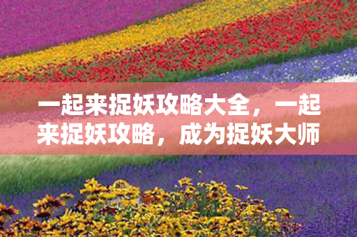 一起来捉妖攻略大全，一起来捉妖攻略，成为捉妖大师的全面指南