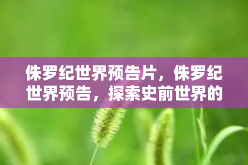 侏罗纪世界预告片，侏罗纪世界预告，探索史前世界的奇幻之旅