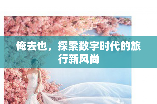 俺去也,探索数字时代的旅行新风尚 俺去也,探索数字时代的旅行新风尚