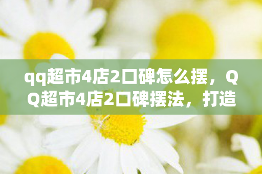 qq超市4店2口碑怎么摆，QQ超市4店2口碑摆法，打造高效购物体验的秘密