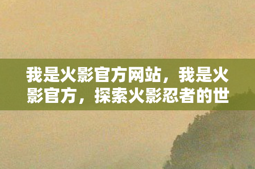 我是火影官方网站,我是火影官方,探索火影忍者的世界与传承 我是火影官方网站,我是火影官方,探索火影忍者的世界与传承