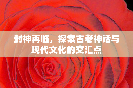 封神再临，探索古老神话与现代文化的交汇点