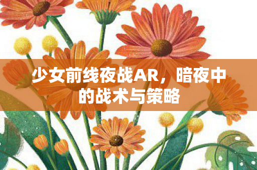 少女前线夜战AR,暗夜中的战术与策略 少女前线夜战AR,暗夜中的战术与策略