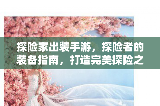 探险家出装手游,探险者的装备指南,打造完美探险之旅 探险家出装手游,探险者的装备指南,打造完美探险之旅