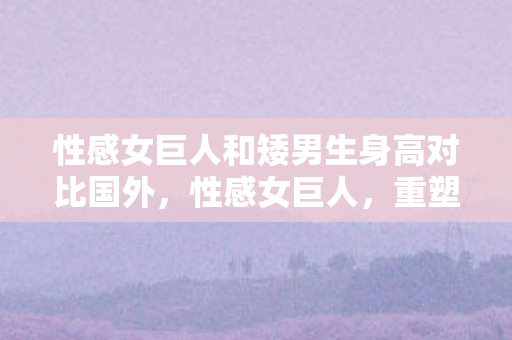 性感女巨人和矮男生身高对比国外图片