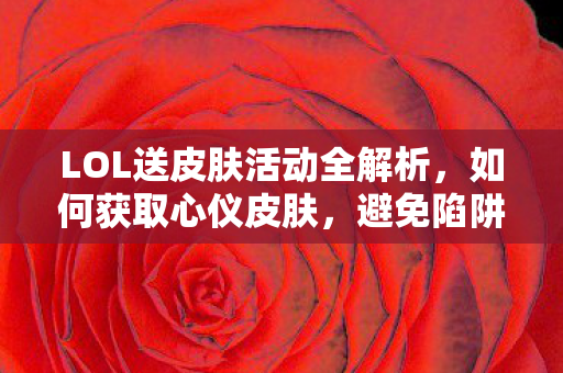 LOL送皮肤活动全解析，如何获取心仪皮肤，避免陷阱与误区