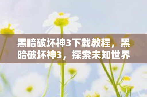 黑暗破坏神3下载教程，黑暗破坏神3，探索未知世界的冒险之旅