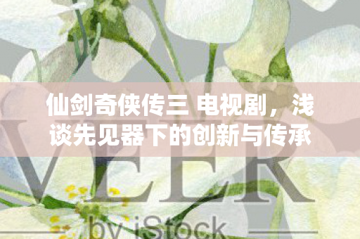 仙剑奇侠传三 电视剧，浅谈先见器下的创新与传承