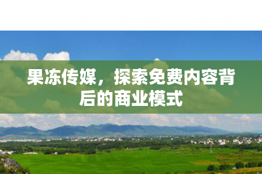 果冻传媒，探索免费内容背后的商业模式