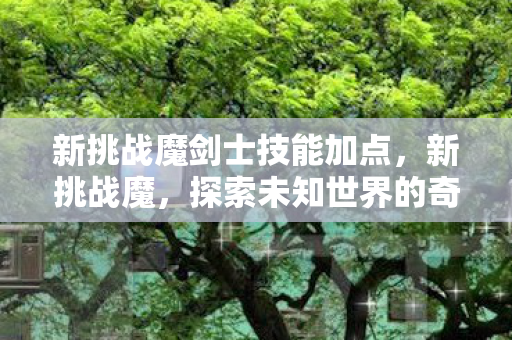 新挑战魔剑士技能加点,新挑战魔,探索未知世界的奇幻之旅 新挑战魔剑士技能加点,新挑战魔,探索未知世界的奇幻之旅