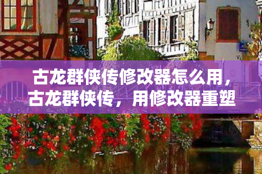 古龙群侠传修改器怎么用，古龙群侠传，用修改器重塑经典